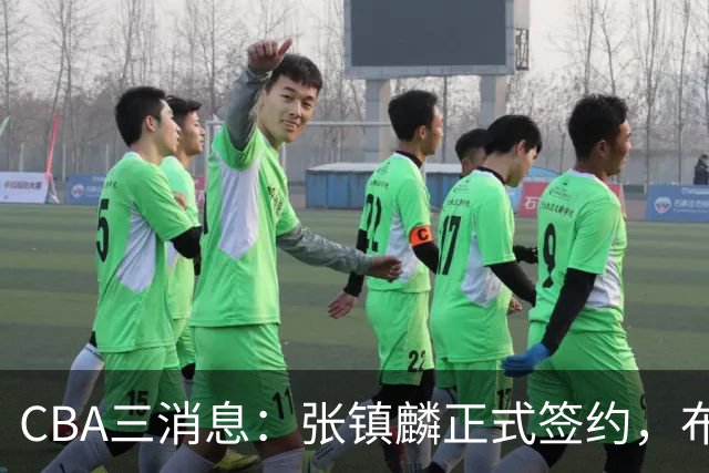 CBA三消息：张镇麟正式签约，布朗和广厦有矛盾，中国男篮增劲敌